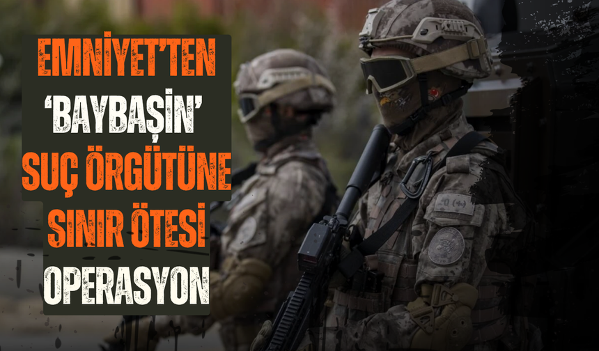 Emniyet’ten ‘Baybaşin’ suç örgütüne sınır ötesi operasyon