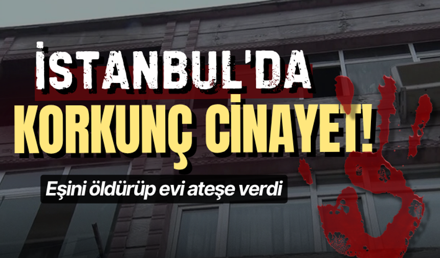 İstanbul’da korkunç cinayet: Eşini öldürüp evi ateşe verdi
