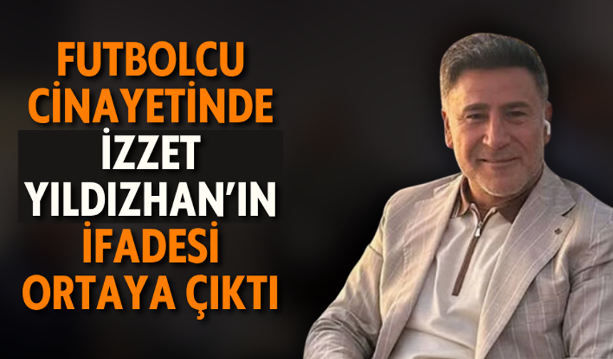 Futbolcu cinayetinde İzzet Yıldızhan’ın ifadesi ortaya çıktı