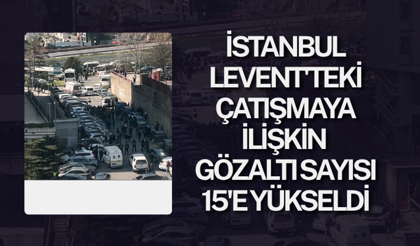İstanbul Levent'teki çatışmaya ilişkin gözaltı sayısı 15'e yükseldi