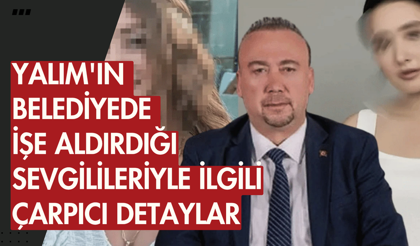 Yalım'ın belediyede işe aldırdığı sevgilileriyle ilgili çarpıcı detaylar