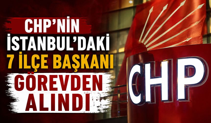 CHP'nin İstanbul'daki 7 ilçe başkanı görevden alındı