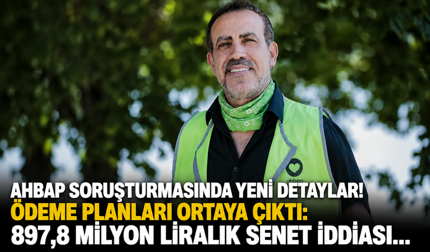 Ahbap soruşturmasında yeni detaylar! Ödeme planları ortaya çıktı: 897,8 milyon liralık senet iddiası...
