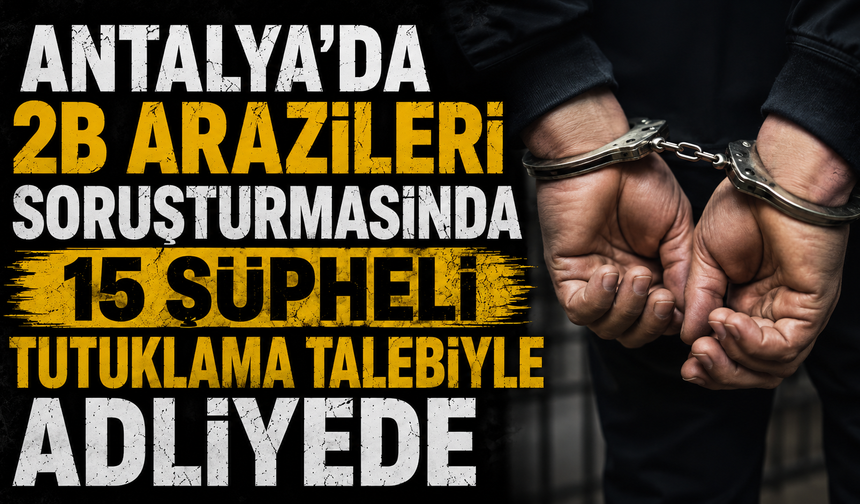 Antalya’da 2B arazileri soruşturması: 15 şüpheli tutuklama talebiyle adliyede