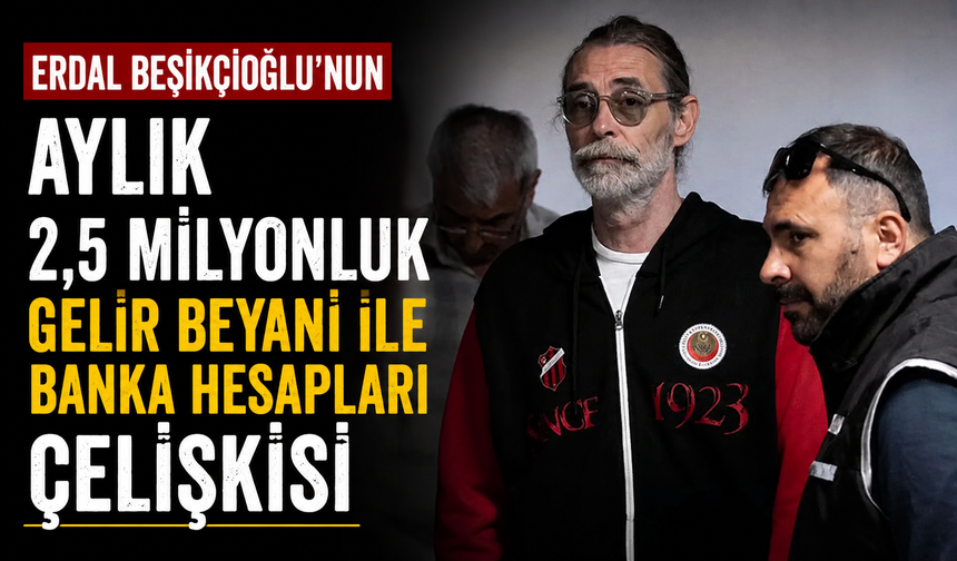 Erdal Beşikçioğlu'nun aylık 2,5 milyonluk gelir beyanı ile banka hesapları çelişkisi