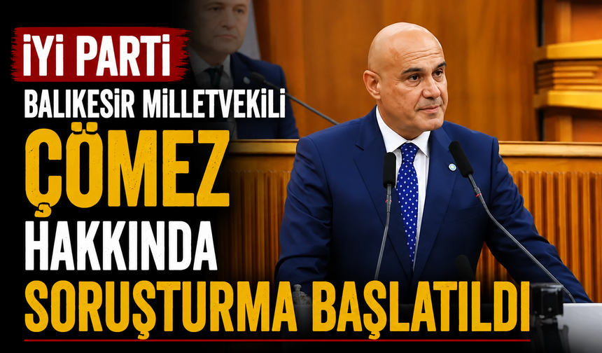 İYİ Parti Balıkesir Milletvekili Çömez hakkında soruşturma başlatıldı