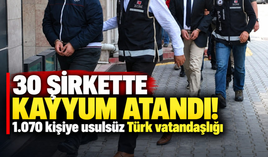 1.070 kişiye usulsüz Türk vatandaşlığı! 30 şirkette kayyum atandı