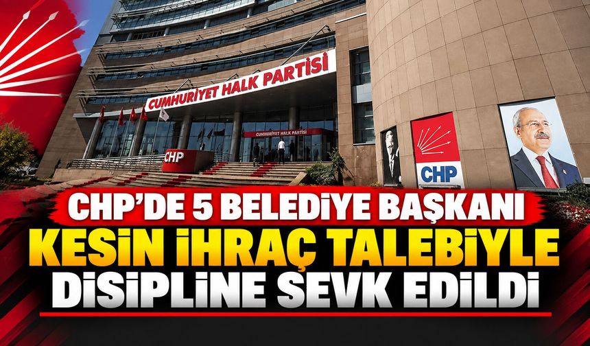 CHP'de 5 belediye başkanı kesin ihraç talebiyle disipline sevk edildi