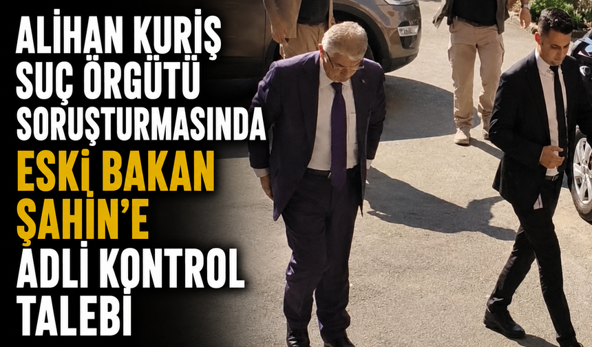 Alihan Kuriş Suç Örgütü soruşturmasında Eski Bakan Şahin'e adli kontrol talebi
