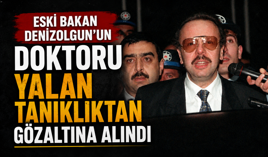 Eski Bakan Denizolgun’un doktoru yalan tanıklıktan gözaltına alındı
