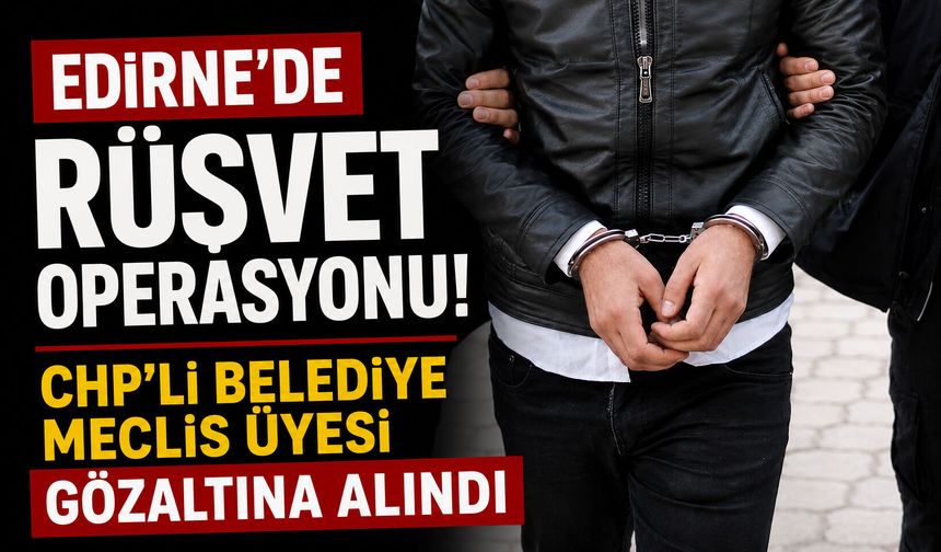 Edirne’de rüşvet operasyonu! CHP’li Belediye Meclis Üyesi gözaltına alındı