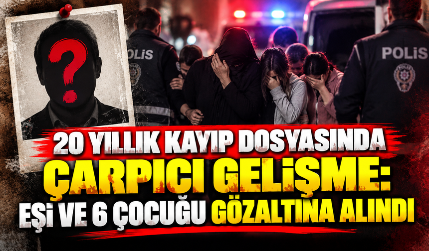 20 yıllık kayıp dosyasında çarpıcı gelişme: Eşi ve 6 çocuğu gözaltına alındı