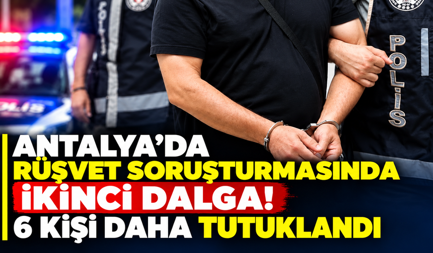 Antalya’da rüşvet soruşturmasında ikinci dalga! 6 kişi daha tutuklandı