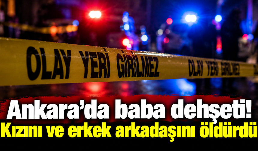 Ankara’da baba dehşeti! Kızını ve erkek arkadaşını öldürdü