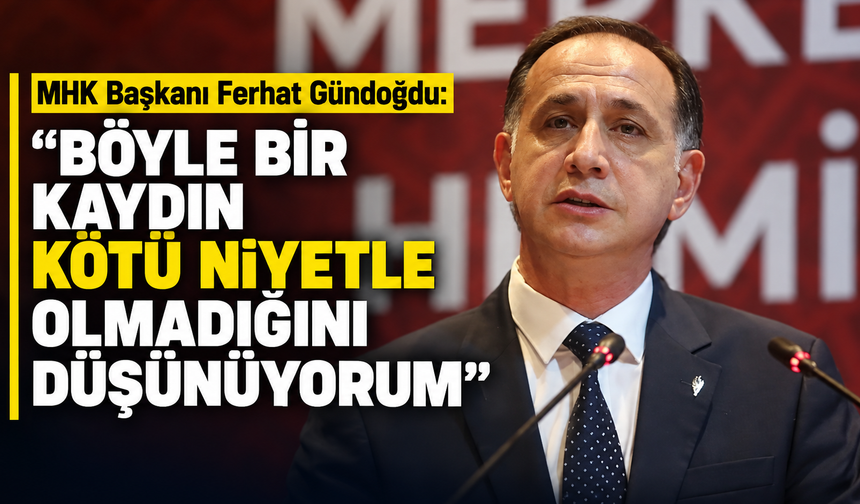 MHK Başkanı Ferhat Gündoğdu: "Böyle bir kaydın kötü niyetle olmadığını düşünüyorum"