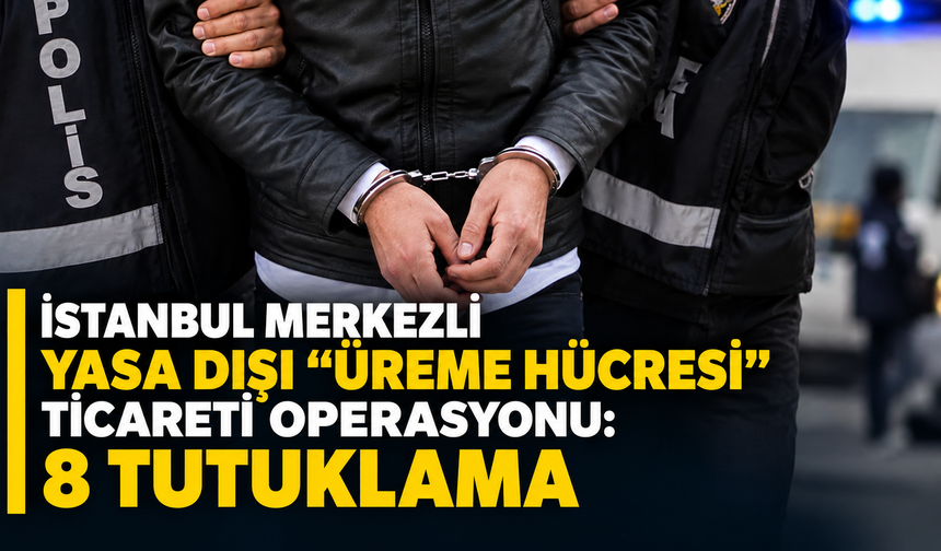 İstanbul merkezli yasa dışı "üreme hücresi" ticareti operasyonu: 8 tutuklama